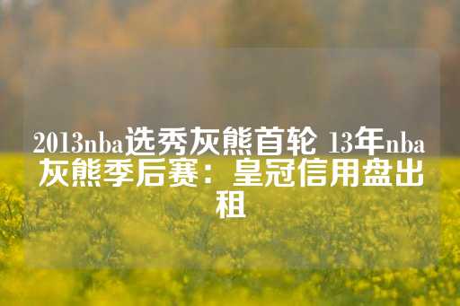 2013nba选秀灰熊首轮 13年nba灰熊季后赛：皇冠信用盘出租-第1张图片-皇冠信用盘出租