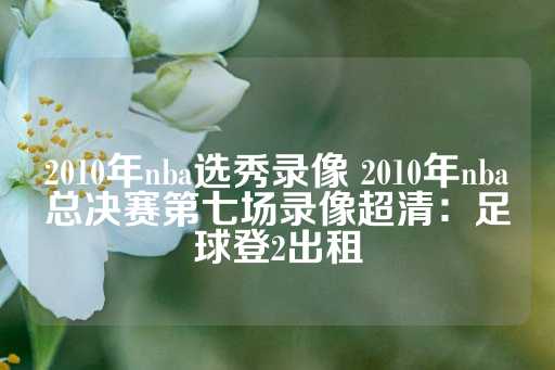 2010年nba选秀录像 2010年nba总决赛第七场录像超清：足球登2出租-第1张图片-皇冠信用盘出租