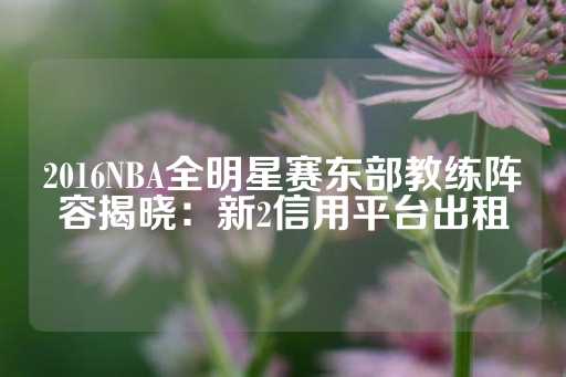 2016NBA全明星赛东部教练阵容揭晓：新2信用平台出租